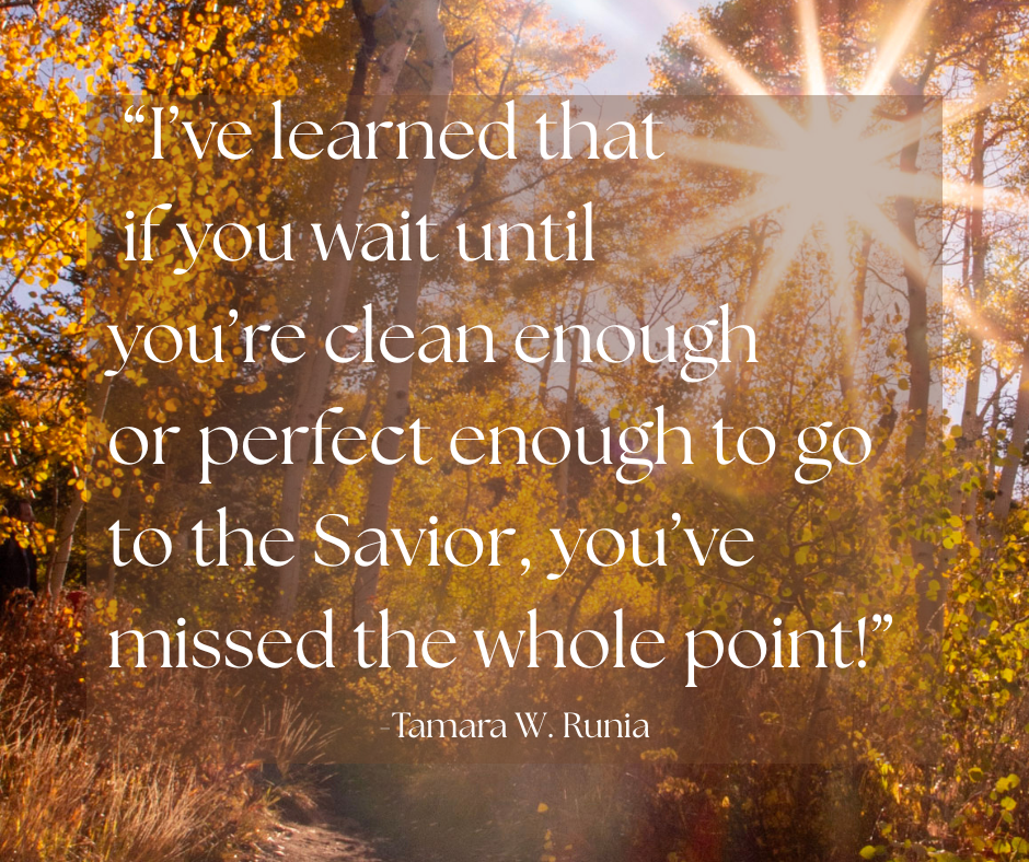 Quote image, "I’ve learned that if you wait until you’re clean enough or perfect enough to go to the Savior, you’ve missed the whole point!” Tamara Runia