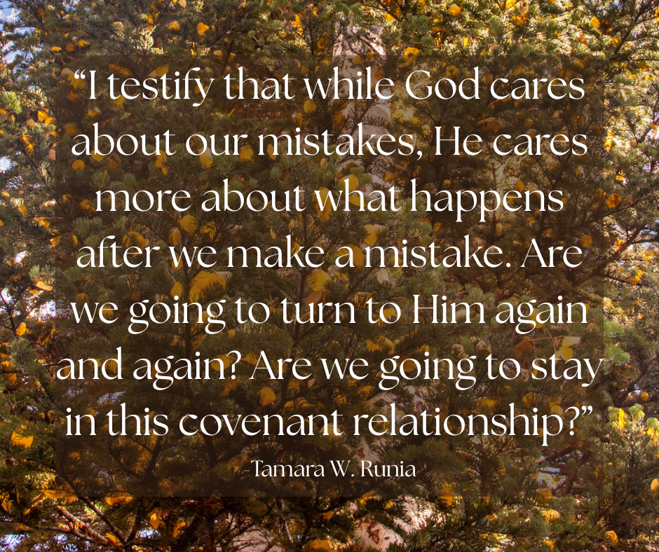 Quote image,"I testify that while God cares about our mistakes, He cares more about what happens after we make a mistake. Are we going to turn to Him again and again? Are we going to stay in this covenant relationship?" Tamara W. Runia